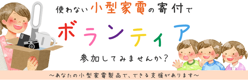 いらなくなった小型家電の寄付でボランティア、参加してみませんか？ あなたの小型家電で、できる支援があります。