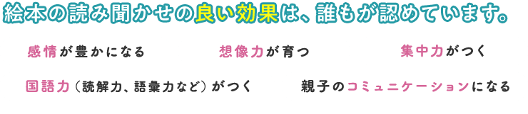 絵本の読み聞かせの良い効果は、誰もが認めています。 ・感情が豊かになる・想像力が育つ・集中力がつく・国語力がつく・親子のコミュニケーションになる など