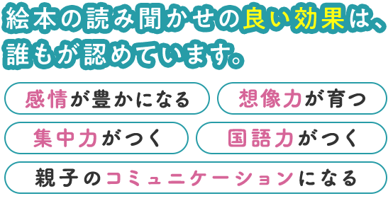 絵本の読み聞かせの良い効果は、誰もが認めています。 ・感情が豊かになる・想像力が育つ・集中力がつく・国語力がつく・親子のコミュニケーションになる など