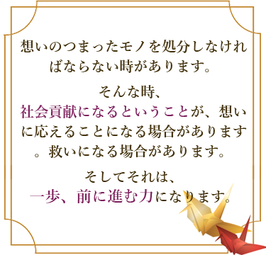 想いのつまったモノを処分しなければならない時があります。そんな時、社会貢献になるということが、想いに応えることになる場合があります。救いになる場合があります。そしてそれは、一歩、前に進む力になります。