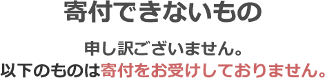 寄付できないもの 申し訳ございません。以下の物は寄付をお受けしておりません。